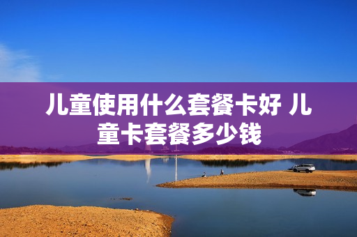 儿童使用什么套餐卡好 儿童卡套餐多少钱