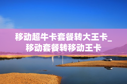 移动超牛卡套餐转大王卡_移动套餐转移动王卡