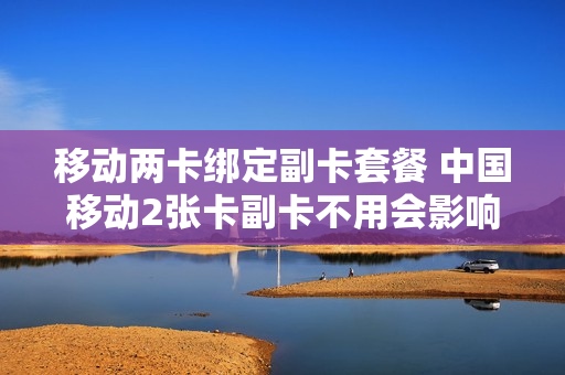 移动两卡绑定副卡套餐 中国移动2张卡副卡不用会影响信誉吗