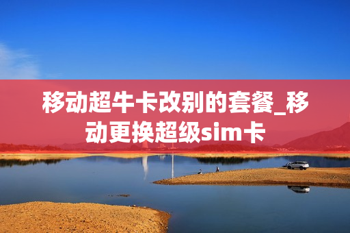 移动超牛卡改别的套餐_移动更换超级sim卡