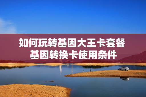 如何玩转基因大王卡套餐 基因转换卡使用条件