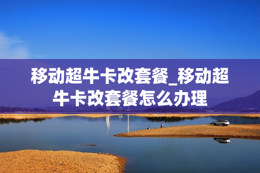 移动超牛卡改套餐_移动超牛卡改套餐怎么办理