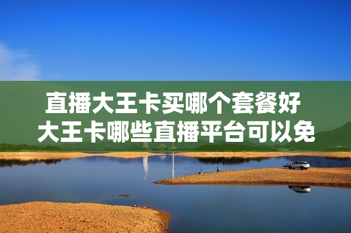 直播大王卡买哪个套餐好 大王卡哪些直播平台可以免流