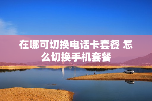 在哪可切换电话卡套餐 怎么切换手机套餐