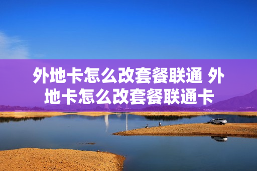 外地卡怎么改套餐联通 外地卡怎么改套餐联通卡