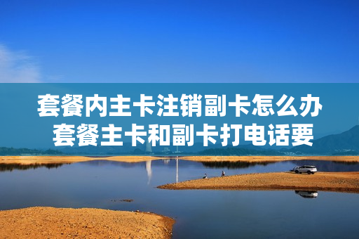 套餐内主卡注销副卡怎么办 套餐主卡和副卡打电话要话费吗