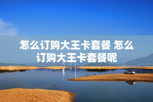 怎么订购大王卡套餐 怎么订购大王卡套餐呢