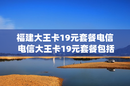 福建大王卡19元套餐电信 电信大王卡19元套餐包括哪些app