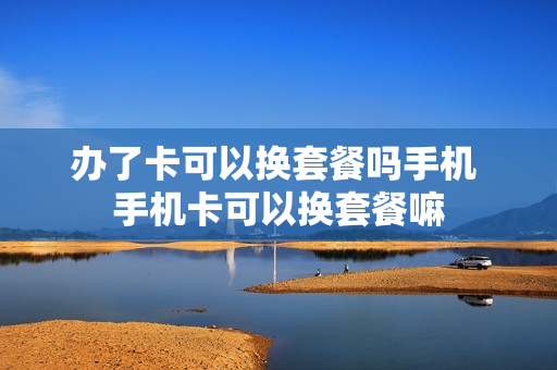 办了卡可以换套餐吗手机 手机卡可以换套餐嘛