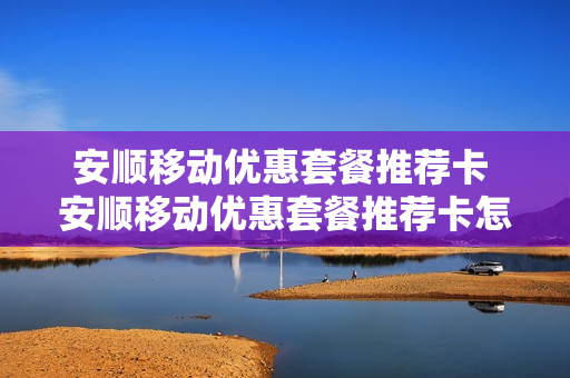 安顺移动优惠套餐推荐卡 安顺移动优惠套餐推荐卡怎么用