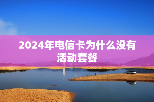 2024年电信卡为什么没有活动套餐