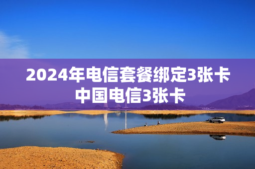 2024年电信套餐绑定3张卡 中国电信3张卡