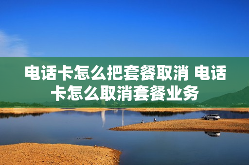 电话卡怎么把套餐取消 电话卡怎么取消套餐业务