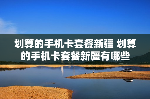 划算的手机卡套餐新疆 划算的手机卡套餐新疆有哪些