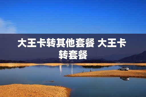 大王卡转其他套餐 大王卡 转套餐
