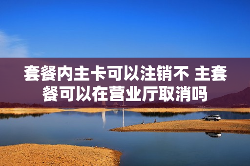 套餐内主卡可以注销不 主套餐可以在营业厅取消吗