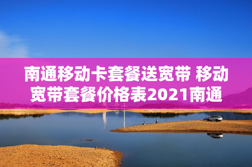 南通移动卡套餐送宽带 移动宽带套餐价格表2021南通