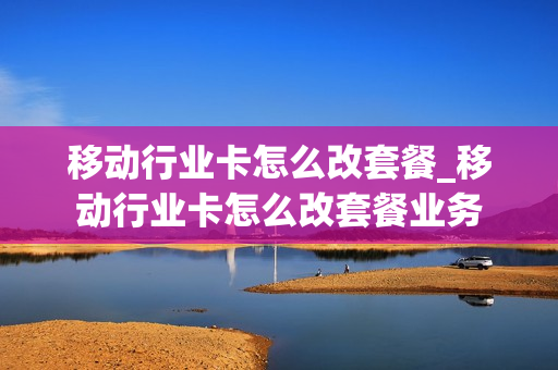 移动行业卡怎么改套餐_移动行业卡怎么改套餐业务
