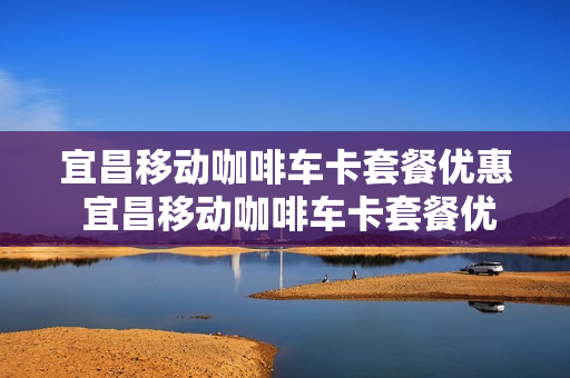 宜昌移动咖啡车卡套餐优惠 宜昌移动咖啡车卡套餐优惠政策