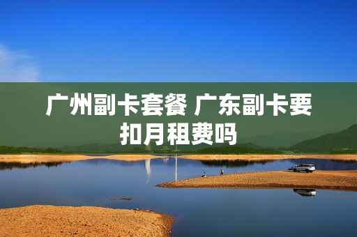 广州副卡套餐 广东副卡要扣月租费吗