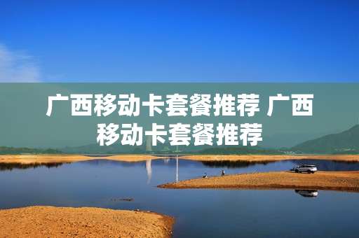 广西移动卡套餐推荐 广西移动卡套餐推荐