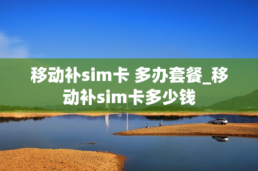 移动补sim卡 多办套餐_移动补sim卡多少钱
