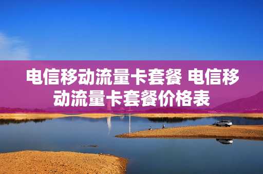 电信移动流量卡套餐 电信移动流量卡套餐价格表