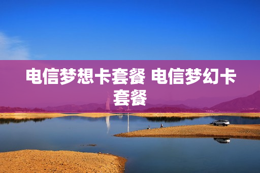 电信梦想卡套餐 电信梦幻卡套餐
