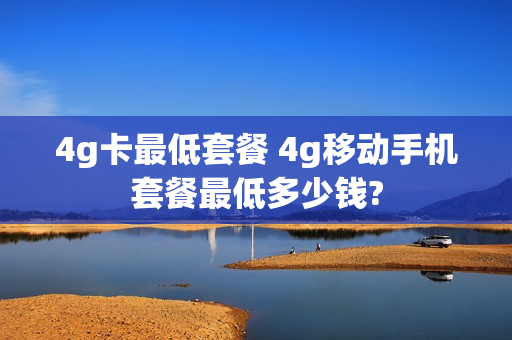 4g卡最低套餐 4g移动手机套餐最低多少钱?