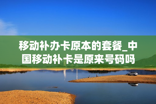 移动补办卡原本的套餐_中国移动补卡是原来号码吗