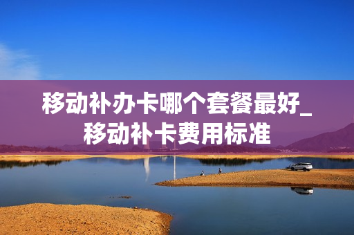 移动补办卡哪个套餐最好_移动补卡费用标准