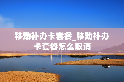 移动补办卡套餐_移动补办卡套餐怎么取消