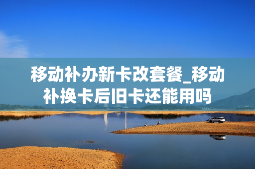 移动补办新卡改套餐_移动补换卡后旧卡还能用吗