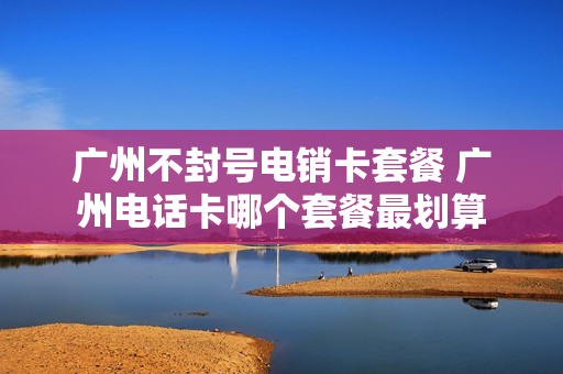 广州不封号电销卡套餐 广州电话卡哪个套餐最划算