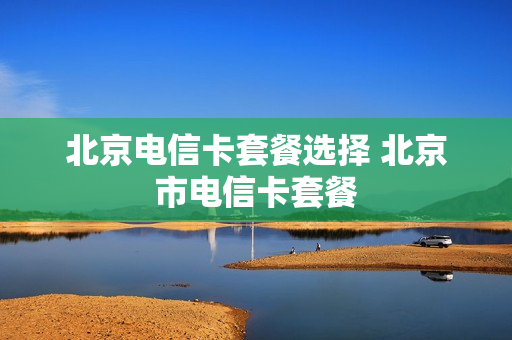 北京电信卡套餐选择 北京市电信卡套餐