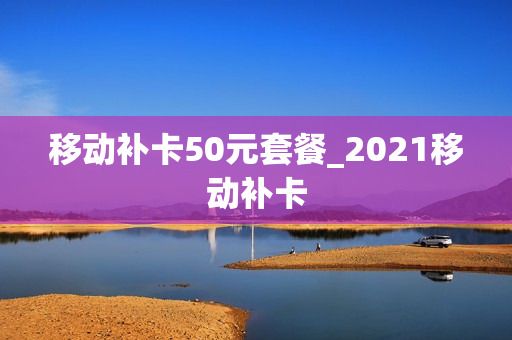 移动补卡50元套餐_2021移动补卡