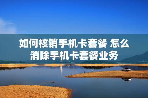 如何核销手机卡套餐 怎么消除手机卡套餐业务