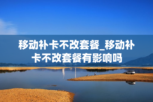 移动补卡不改套餐_移动补卡不改套餐有影响吗