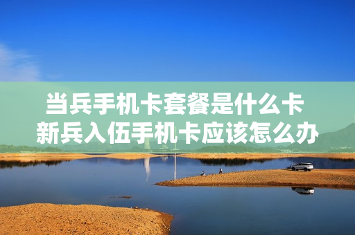 当兵手机卡套餐是什么卡 新兵入伍手机卡应该怎么办