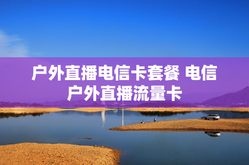 户外直播电信卡套餐 电信户外直播流量卡