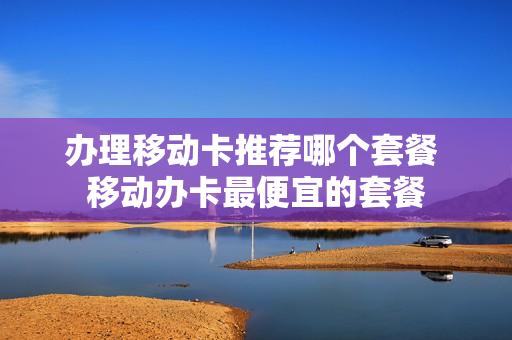 办理移动卡推荐哪个套餐 移动办卡最便宜的套餐