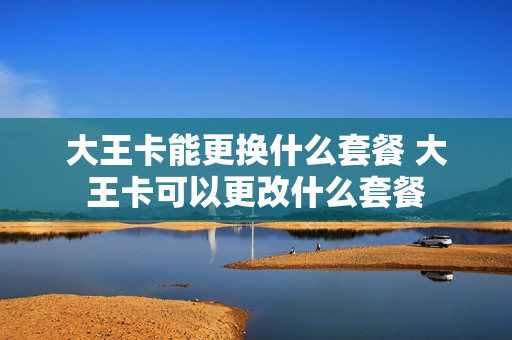 大王卡能更换什么套餐 大王卡可以更改什么套餐