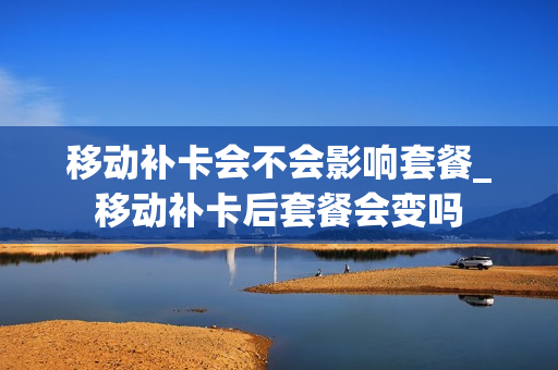 移动补卡会不会影响套餐_移动补卡后套餐会变吗