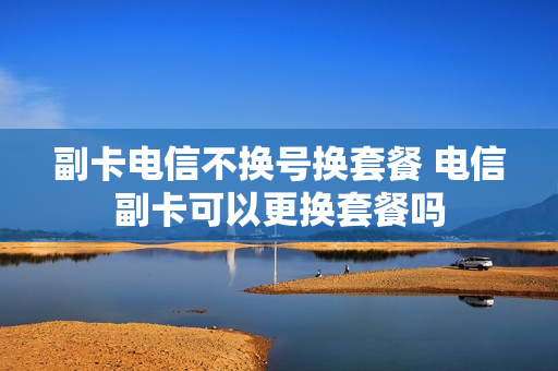 副卡电信不换号换套餐 电信副卡可以更换套餐吗