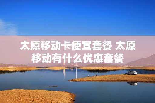 太原移动卡便宜套餐 太原移动有什么优惠套餐