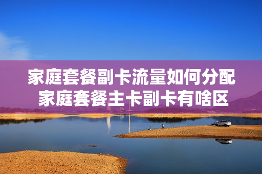 家庭套餐副卡流量如何分配 家庭套餐主卡副卡有啥区别