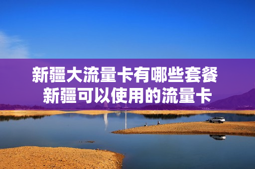 新疆大流量卡有哪些套餐 新疆可以使用的流量卡