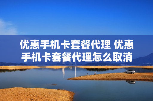 优惠手机卡套餐代理 优惠手机卡套餐代理怎么取消