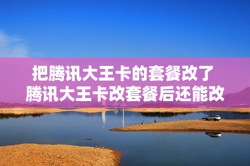 把腾讯大王卡的套餐改了 腾讯大王卡改套餐后还能改回来吗