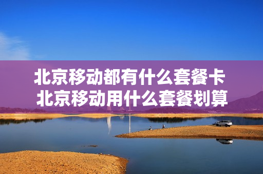 北京移动都有什么套餐卡 北京移动用什么套餐划算